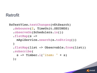 Retrofit
RxTextView.textChanges(vEtSearch)
.debounce(2, TimeUnit.SECONDS)
.observeOn(Schedulers.io())
.flatMap(s ->
mApiService.search(s.toString())
)
.flatMap(list -> Observable.from(list))
.subscribe(
s -> Timber.i("item: " + s)
);
 