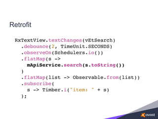 Retrofit
RxTextView.textChanges(vEtSearch)
.debounce(2, TimeUnit.SECONDS)
.observeOn(Schedulers.io())
.flatMap(s ->
mApiService.search(s.toString())
)
.flatMap(list -> Observable.from(list))
.subscribe(
s -> Timber.i("item: " + s)
);
 