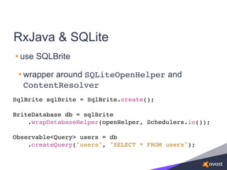 RxJava & SQLite
• use SQLBrite
• wrapper around SQLiteOpenHelper and
ContentResolver
SqlBrite sqlBrite = SqlBrite.create();
BriteDatabase db = sqlBrite
.wrapDatabaseHelper(openHelper, Schedulers.io());
Observable<Query> users = db
.createQuery("users", "SELECT * FROM users");
 