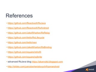 References
• https://github.com/ReactiveX/RxJava
• https://github.com/ReactiveX/RxAndroid
• https://github.com/JakeWharton/RxRelay
• https://github.com/trello/RxLifecycle
• https://github.com/trello/navi
• https://github.com/JakeWharton/RxBinding
• https://github.com/square/retrofit
• https://github.com/square/sqlbrite
• advanced RxJava blog https://akarnokd.blogspot.com
• http://slides.com/yaroslavheriatovych/frponandroid
 
