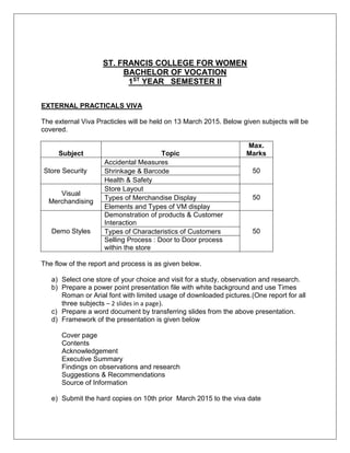 ST. FRANCIS COLLEGE FOR WOMEN
BACHELOR OF VOCATION
1ST
YEAR SEMESTER II
EXTERNAL PRACTICALS VIVA
The external Viva Practicles will be held on 13 March 2015. Below given subjects will be
covered.
Subject Topic
Max.
Marks
Store Security
Accidental Measures
50Shrinkage & Barcode
Health & Safety
Visual
Merchandising
Store Layout
50Types of Merchandise Display
Elements and Types of VM display
Demo Styles
Demonstration of products & Customer
Interaction
50Types of Characteristics of Customers
Selling Process : Door to Door process
within the store
The flow of the report and process is as given below.
a) Select one store of your choice and visit for a study, observation and research.
b) Prepare a power point presentation file with white background and use Times
Roman or Arial font with limited usage of downloaded pictures.(One report for all
three subjects – 2 slides in a page).
c) Prepare a word document by transferring slides from the above presentation.
d) Framework of the presentation is given below
Cover page
Contents
Acknowledgement
Executive Summary
Findings on observations and research
Suggestions & Recommendations
Source of Information
e) Submit the hard copies on 10th prior March 2015 to the viva date
 