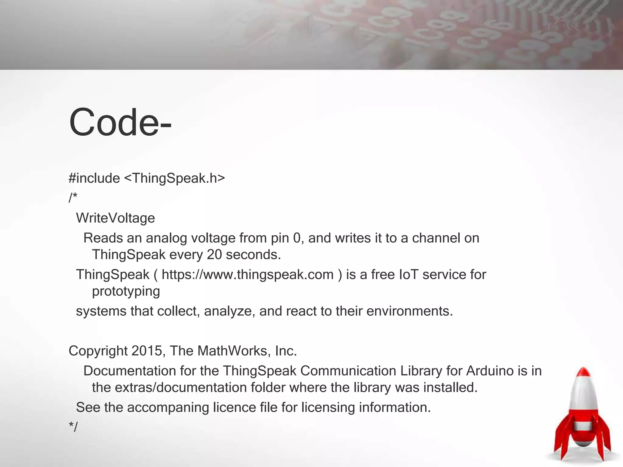 Code-
#include <ThingSpeak.h>
/*
WriteVoltage
Reads an analog voltage from pin 0, and writes it to a channel on
ThingSpeak every 20 seconds.
ThingSpeak ( https://www.thingspeak.com ) is a free IoT service for
prototyping
systems that collect, analyze, and react to their environments.
Copyright 2015, The MathWorks, Inc.
Documentation for the ThingSpeak Communication Library for Arduino is in
the extras/documentation folder where the library was installed.
See the accompaning licence file for licensing information.
*/
 