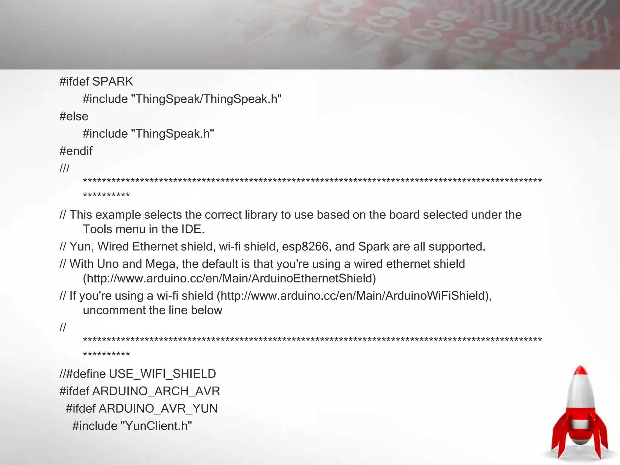 #ifdef SPARK
#include "ThingSpeak/ThingSpeak.h"
#else
#include "ThingSpeak.h"
#endif
///
*************************************************************************************************
**********
// This example selects the correct library to use based on the board selected under the
Tools menu in the IDE.
// Yun, Wired Ethernet shield, wi-fi shield, esp8266, and Spark are all supported.
// With Uno and Mega, the default is that you're using a wired ethernet shield
(http://www.arduino.cc/en/Main/ArduinoEthernetShield)
// If you're using a wi-fi shield (http://www.arduino.cc/en/Main/ArduinoWiFiShield),
uncomment the line below
//
*************************************************************************************************
**********
//#define USE_WIFI_SHIELD
#ifdef ARDUINO_ARCH_AVR
#ifdef ARDUINO_AVR_YUN
#include "YunClient.h"
 