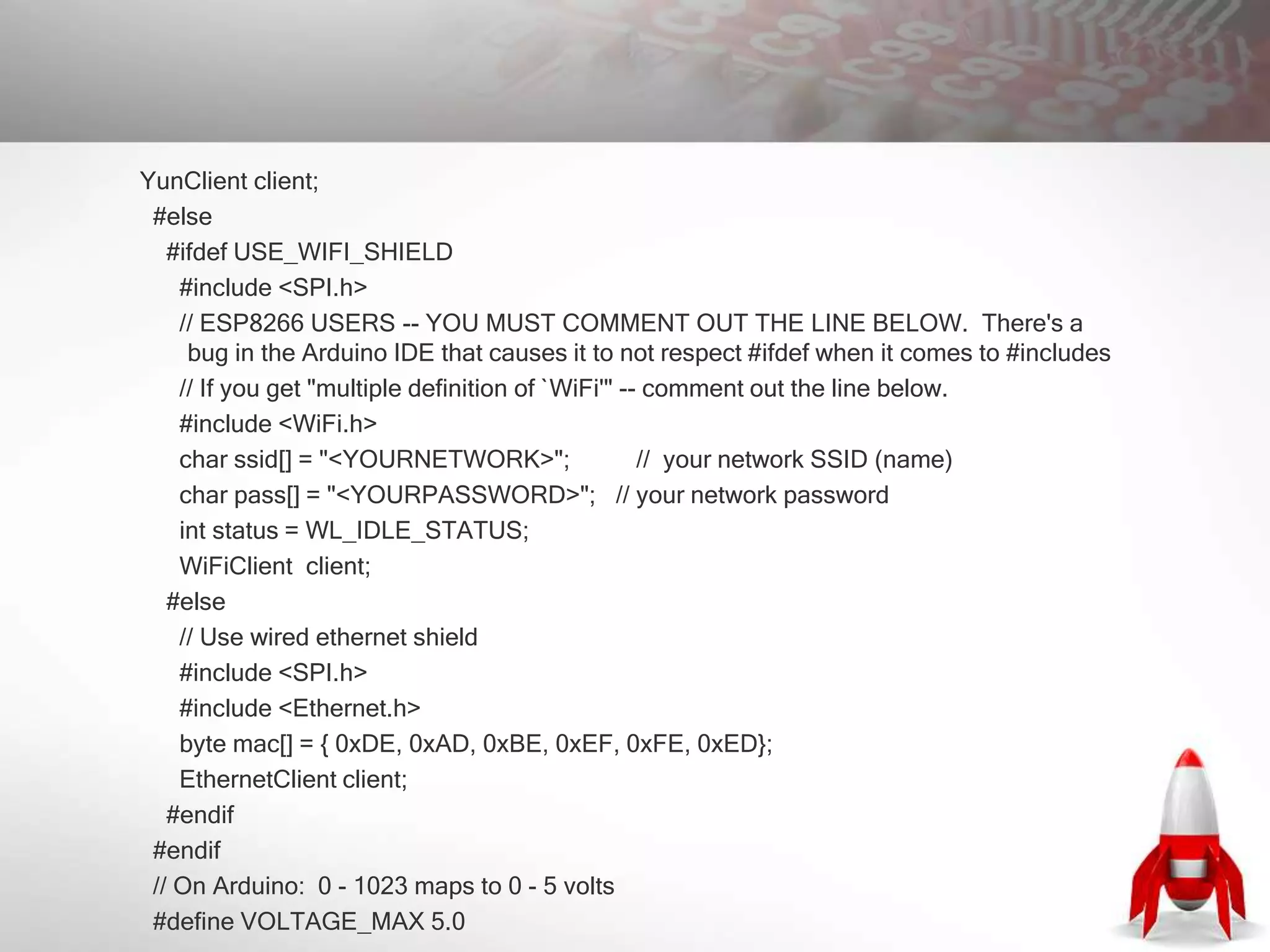 YunClient client;
#else
#ifdef USE_WIFI_SHIELD
#include <SPI.h>
// ESP8266 USERS -- YOU MUST COMMENT OUT THE LINE BELOW. There's a
bug in the Arduino IDE that causes it to not respect #ifdef when it comes to #includes
// If you get "multiple definition of `WiFi'" -- comment out the line below.
#include <WiFi.h>
char ssid[] = "<YOURNETWORK>"; // your network SSID (name)
char pass[] = "<YOURPASSWORD>"; // your network password
int status = WL_IDLE_STATUS;
WiFiClient client;
#else
// Use wired ethernet shield
#include <SPI.h>
#include <Ethernet.h>
byte mac[] = { 0xDE, 0xAD, 0xBE, 0xEF, 0xFE, 0xED};
EthernetClient client;
#endif
#endif
// On Arduino: 0 - 1023 maps to 0 - 5 volts
#define VOLTAGE_MAX 5.0
 