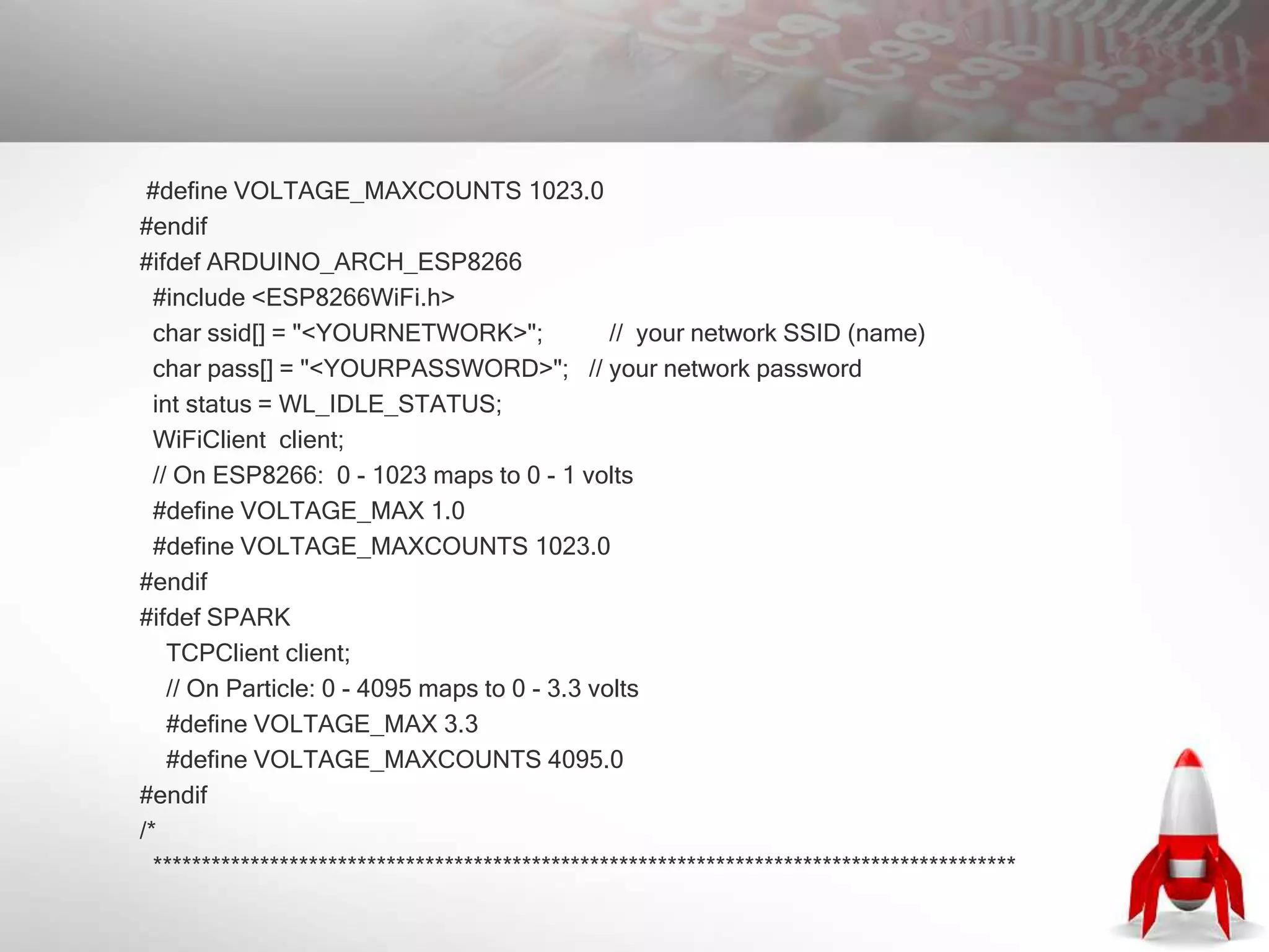 #define VOLTAGE_MAXCOUNTS 1023.0
#endif
#ifdef ARDUINO_ARCH_ESP8266
#include <ESP8266WiFi.h>
char ssid[] = "<YOURNETWORK>"; // your network SSID (name)
char pass[] = "<YOURPASSWORD>"; // your network password
int status = WL_IDLE_STATUS;
WiFiClient client;
// On ESP8266: 0 - 1023 maps to 0 - 1 volts
#define VOLTAGE_MAX 1.0
#define VOLTAGE_MAXCOUNTS 1023.0
#endif
#ifdef SPARK
TCPClient client;
// On Particle: 0 - 4095 maps to 0 - 3.3 volts
#define VOLTAGE_MAX 3.3
#define VOLTAGE_MAXCOUNTS 4095.0
#endif
/*
*****************************************************************************************
 