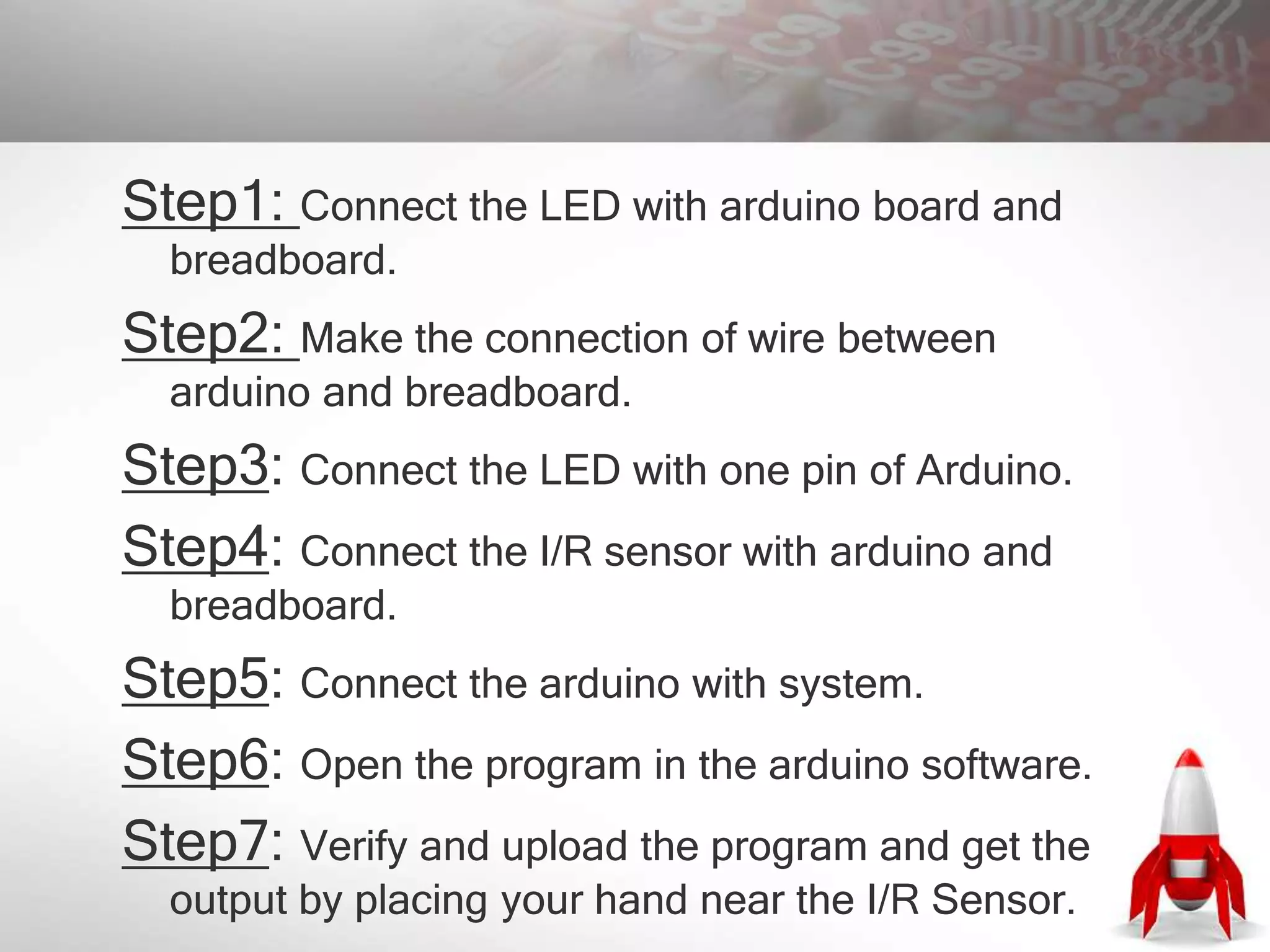 Step1: Connect the LED with arduino board and
breadboard.
Step2: Make the connection of wire between
arduino and breadboard.
Step3: Connect the LED with one pin of Arduino.
Step4: Connect the I/R sensor with arduino and
breadboard.
Step5: Connect the arduino with system.
Step6: Open the program in the arduino software.
Step7: Verify and upload the program and get the
output by placing your hand near the I/R Sensor.
 