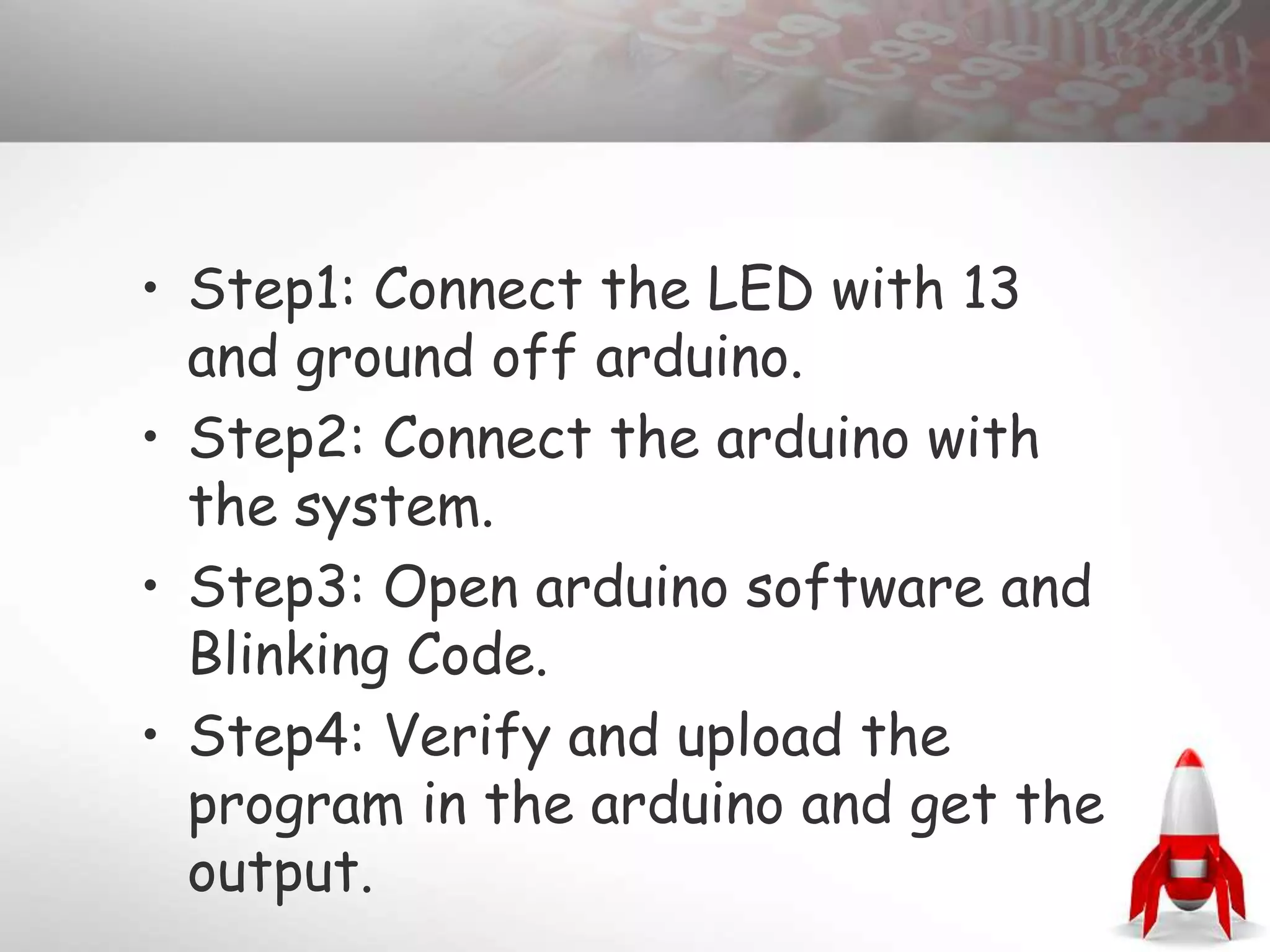 • Step1: Connect the LED with 13
and ground off arduino.
• Step2: Connect the arduino with
the system.
• Step3: Open arduino software and
Blinking Code.
• Step4: Verify and upload the
program in the arduino and get the
output.
 