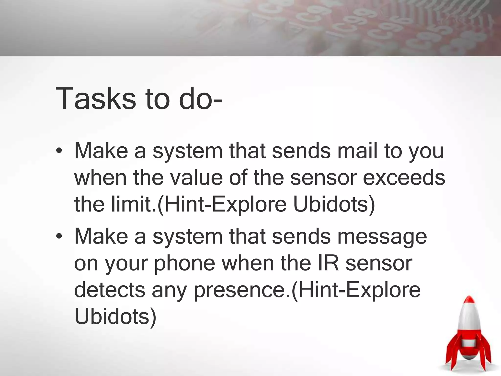 Tasks to do-
• Make a system that sends mail to you
when the value of the sensor exceeds
the limit.(Hint-Explore Ubidots)
• Make a system that sends message
on your phone when the IR sensor
detects any presence.(Hint-Explore
Ubidots)
 
