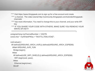 **** Visit https://www.thingspeak.com to sign up for a free account and create
**** a channel. The video tutorial http://community.thingspeak.com/tutorials/thingspeak-
channels/
**** has more information. You need to change this to your channel, and your write API
key
**** IF YOU SHARE YOUR CODE WITH OTHERS, MAKE SURE YOU REMOVE YOUR
WRITE API KEY!!
*****************************************************************************************/
unsigned long myChannelNumber = 124278;
const char * myWriteAPIKey = "04377LL7I54LVCNZ";
void setup() {
#if defined(ARDUINO_ARCH_AVR) || defined(ARDUINO_ARCH_ESP8266)
#ifdef ARDUINO_AVR_YUN
Bridge.begin();
#else
#if defined(USE_WIFI_SHIELD) || defined(ARDUINO_ARCH_ESP8266)
WiFi.begin(ssid, pass);
#else
Ethernet.begin(mac);
#endif
 