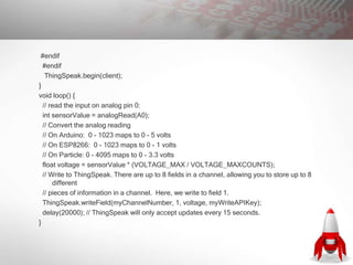 #endif
#endif
ThingSpeak.begin(client);
}
void loop() {
// read the input on analog pin 0:
int sensorValue = analogRead(A0);
// Convert the analog reading
// On Arduino: 0 - 1023 maps to 0 - 5 volts
// On ESP8266: 0 - 1023 maps to 0 - 1 volts
// On Particle: 0 - 4095 maps to 0 - 3.3 volts
float voltage = sensorValue * (VOLTAGE_MAX / VOLTAGE_MAXCOUNTS);
// Write to ThingSpeak. There are up to 8 fields in a channel, allowing you to store up to 8
different
// pieces of information in a channel. Here, we write to field 1.
ThingSpeak.writeField(myChannelNumber, 1, voltage, myWriteAPIKey);
delay(20000); // ThingSpeak will only accept updates every 15 seconds.
}
 