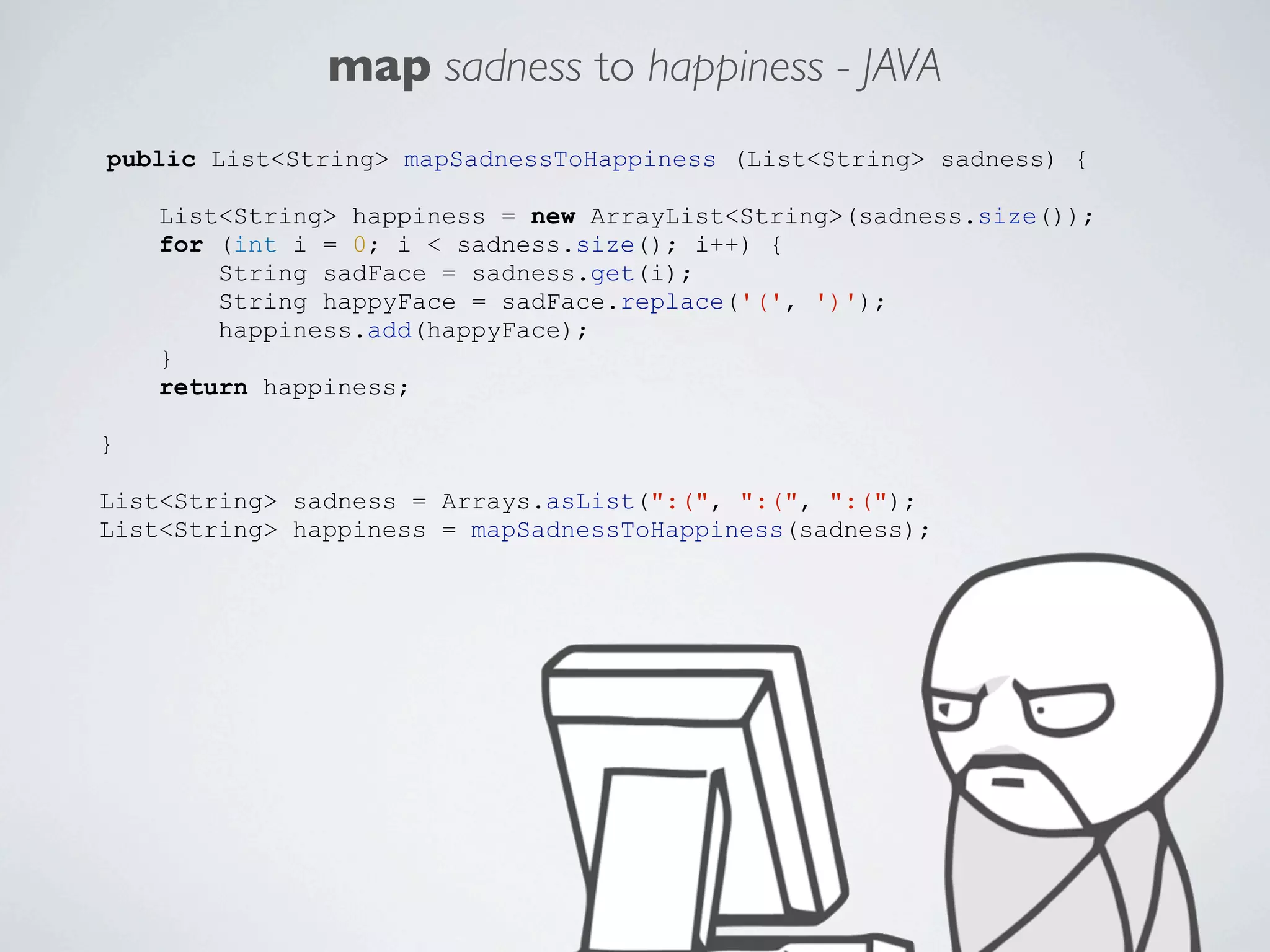 map sadness to happiness - JAVA
public List<String> mapSadnessToHappiness (List<String> sadness) {
List<String> happiness = new ArrayList<String>(sadness.size());
for (int i = 0; i < sadness.size(); i++) {
String sadFace = sadness.get(i);
String happyFace = sadFace.replace('(', ')');
happiness.add(happyFace);
}
return happiness;
}
List<String> sadness = Arrays.asList(":(", ":(", ":(");
List<String> happiness = mapSadnessToHappiness(sadness);

 