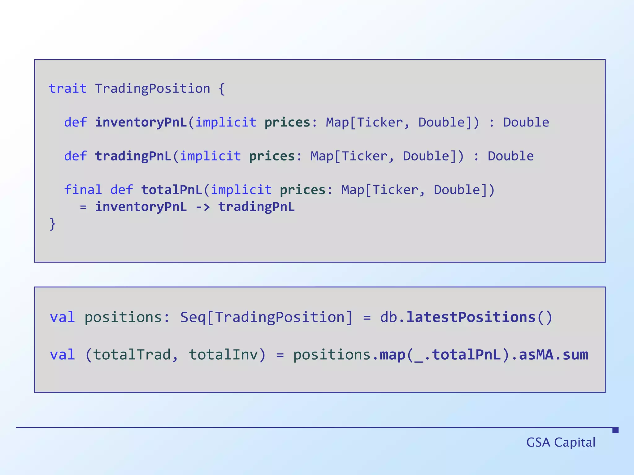 traitTradingPosition {definventoryPnL(implicitprices: Map[Ticker, Double]) : DoubledeftradingPnL(implicit prices: Map[Ticker, Double]) : Double final def totalPnL(implicitprices: Map[Ticker, Double])      = inventoryPnL->tradingPnL }GSA Capitalvalpositions: Seq[TradingPosition] = db.latestPositions()val (totalTrad, totalInv) = positions.map(_.totalPnL).asMA.sum