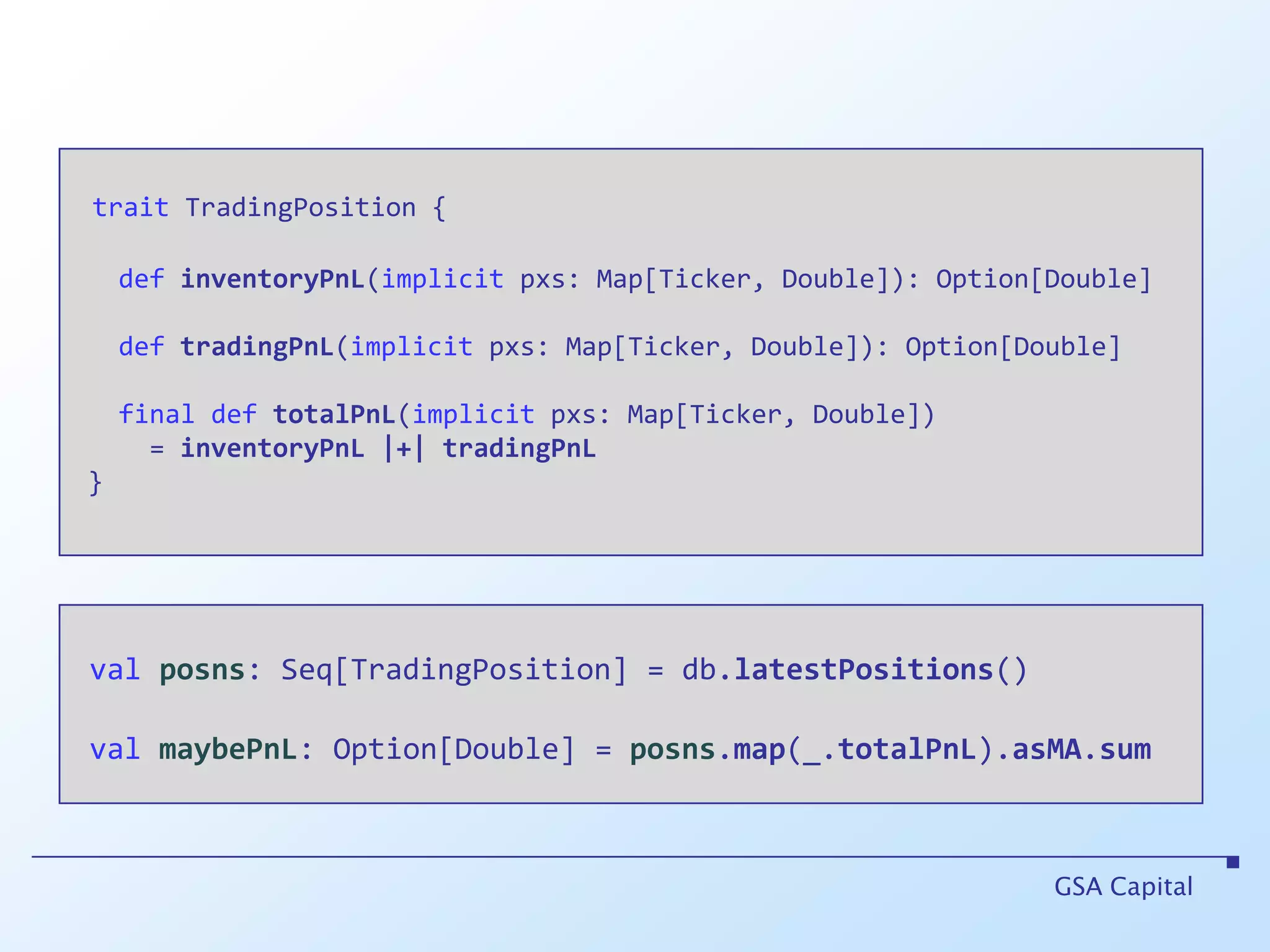 traitTradingPosition {definventoryPnL(implicit pxs: Map[Ticker, Double]): Option[Double]deftradingPnL(implicit pxs: Map[Ticker, Double]): Option[Double]final def totalPnL(implicit pxs: Map[Ticker, Double])      = inventoryPnL|+|tradingPnL }GSA Capitalvalposns: Seq[TradingPosition] = db.latestPositions()valmaybePnL: Option[Double] = posns.map(_.totalPnL).asMA.sum