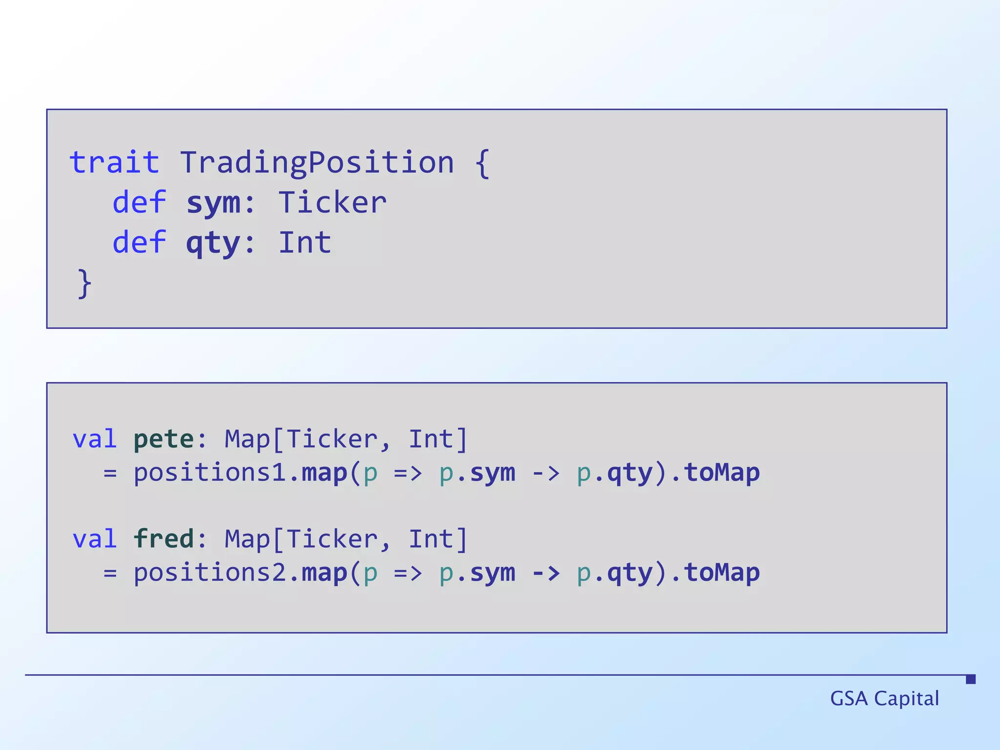 traitTradingPosition {defsym: Tickerdefqty: Int }GSA Capitalvalpete: Map[Ticker, Int]    = positions1.map(p => p.sym -> p.qty).toMapvalfred: Map[Ticker, Int]    = positions2.map(p => p.sym->p.qty).toMap