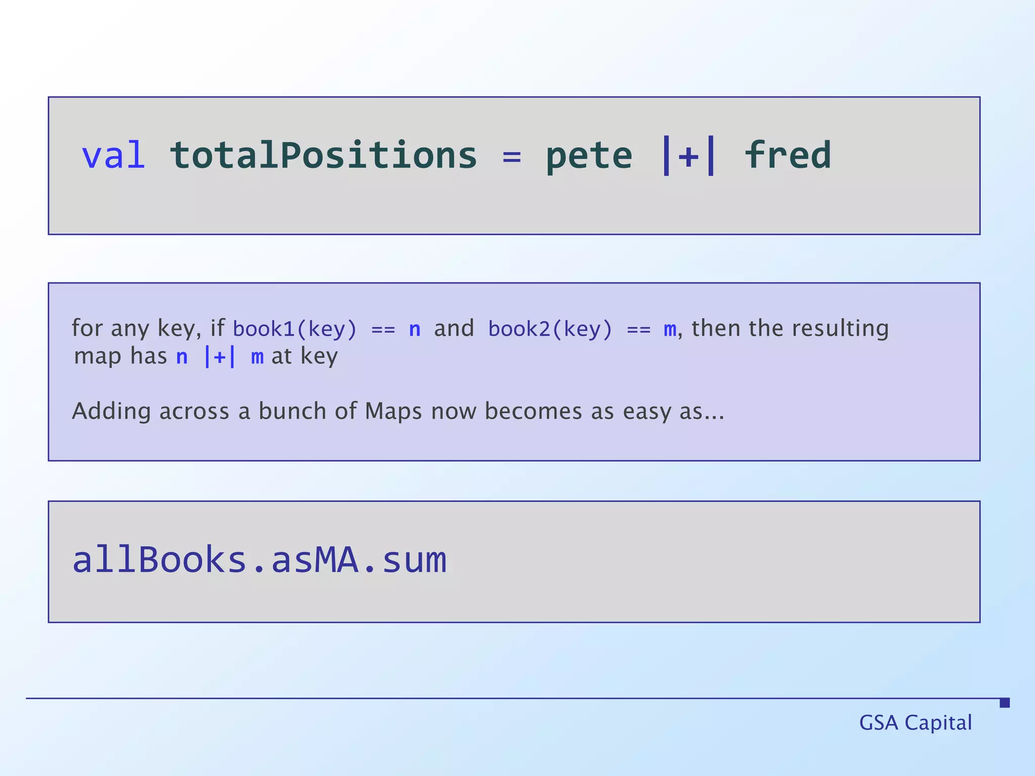 valtotalPositions = pete|+|fredGSA Capitalfor any key, if book1(key) == nand book2(key) == m, then the resulting   map hasn |+| mat keyAdding across a bunch of Maps now becomes as easy as... allBooks.asMA.sum