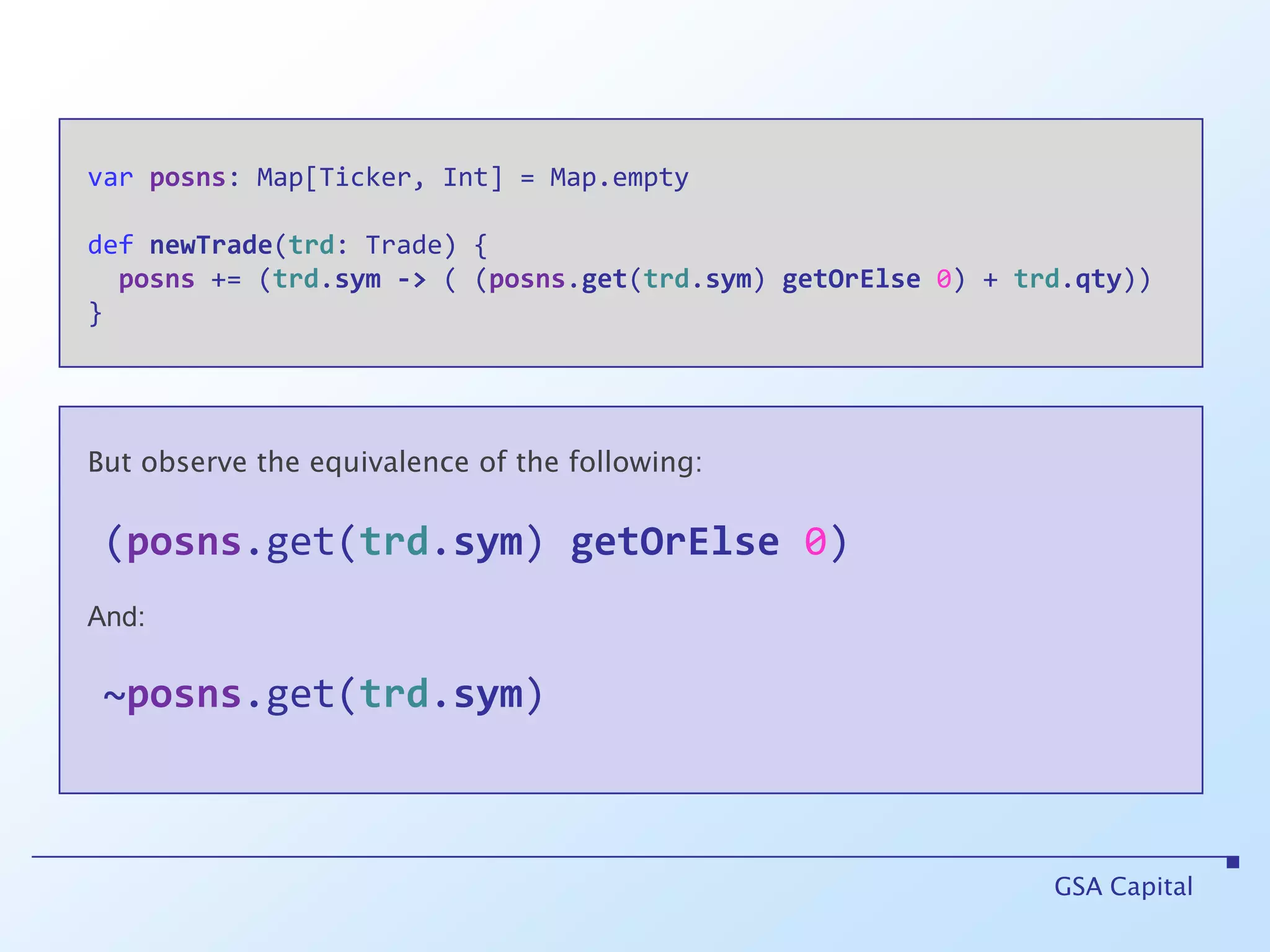 varposns: Map[Ticker, Int] = Map.emptydefnewTrade(trd: Trade) {posns += (trd.sym-> ( (posns.get(trd.sym) getOrElse0) + trd.qty)) }GSA CapitalBut observe the equivalence of the following:(posns.get(trd.sym) getOrElse0)   And:~posns.get(trd.sym)
