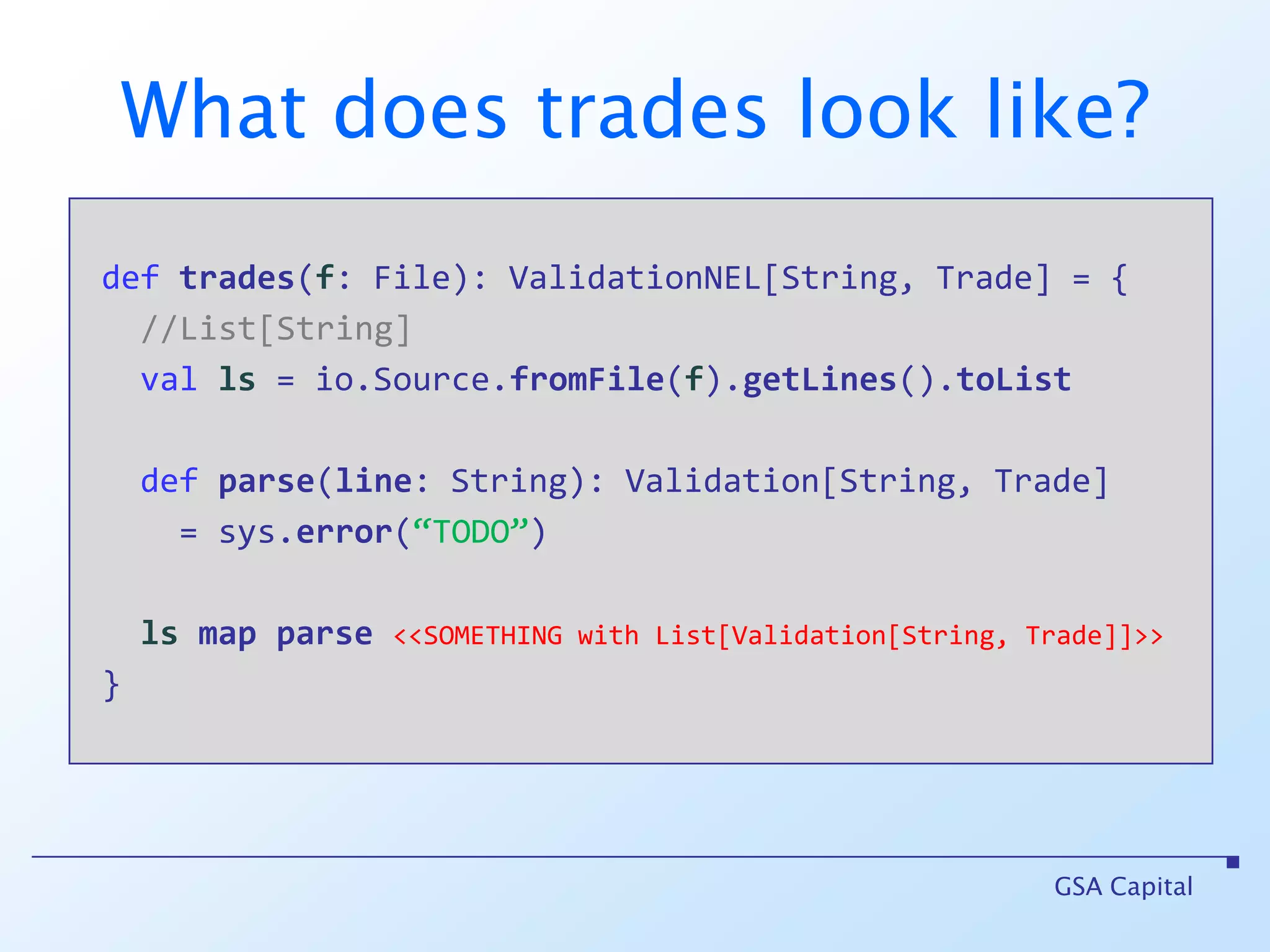 Using Validation deffile(s: String) : Validation[String, File] deftrades(file: File): List[Trade]GSA Capitalvalts = file(“C:/tmp/trades.csv”) maptrades //ts of type Validation[String, List[Trade]]