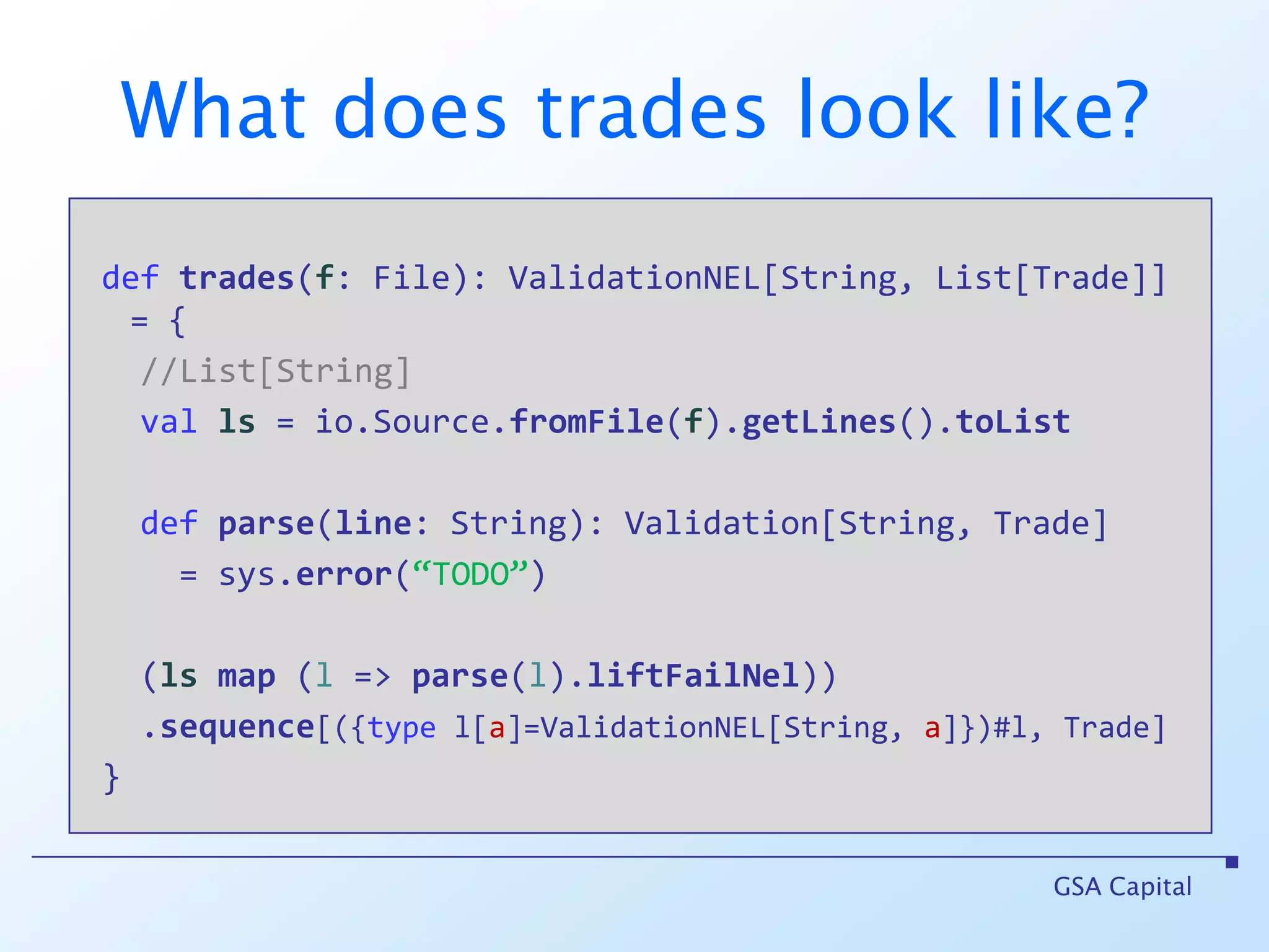 More realisticallydeftrades(f: File): ValidationNEL[String, List[Trade]]GSA Capitalfile(“C:/tmp/trades.csv”).liftFailNelflatMaptradesmatch {case Failure(msgs)   => case Success(trades) => }
