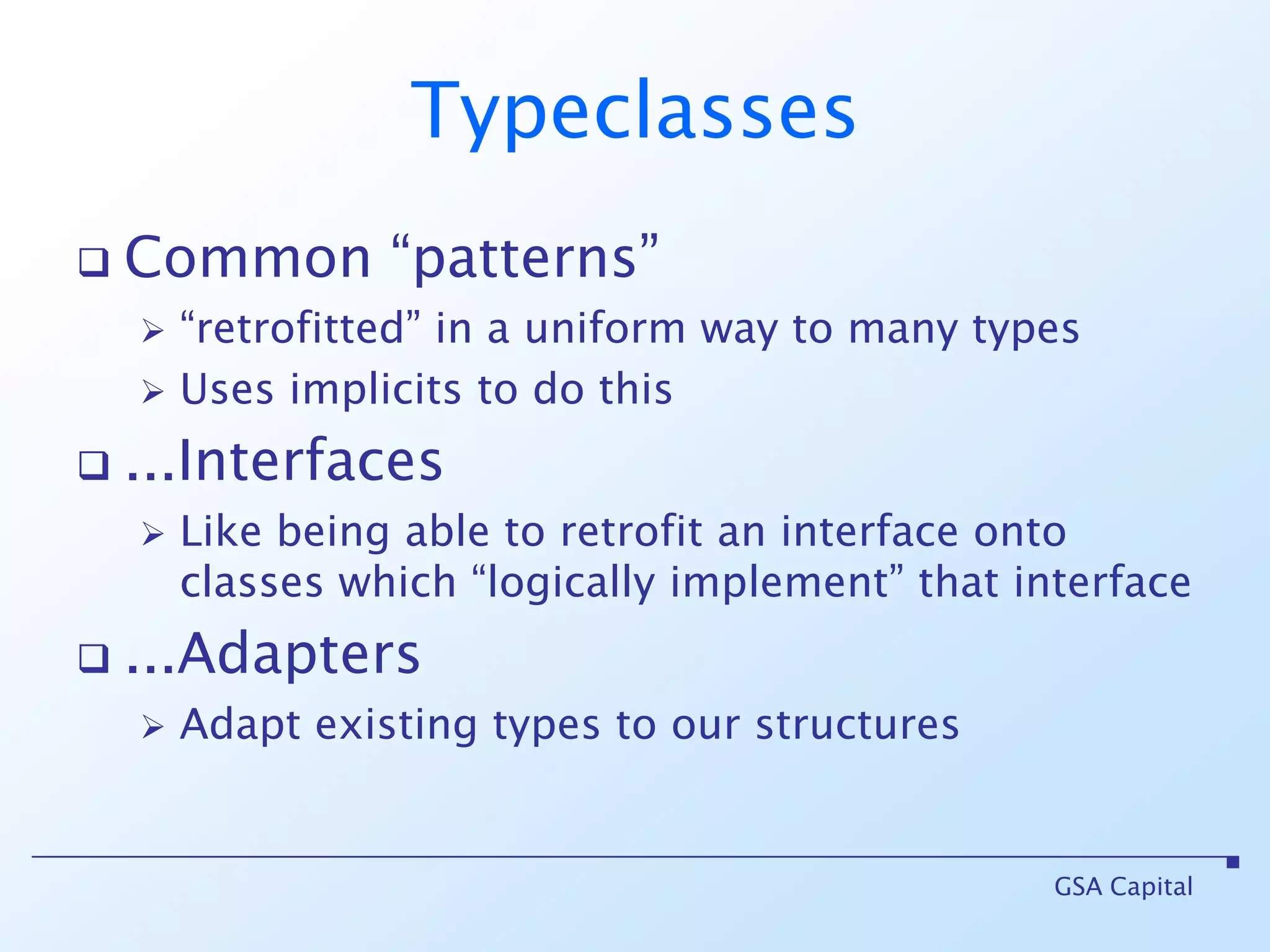TypeclassesCommon “patterns” “retrofitted” in a uniform way to many typesUses implicits to do this...InterfacesLike being able to retrofit an interface onto classes which “logically implement” that interface...AdaptersAdapt existing types to our structuresGSA Capital