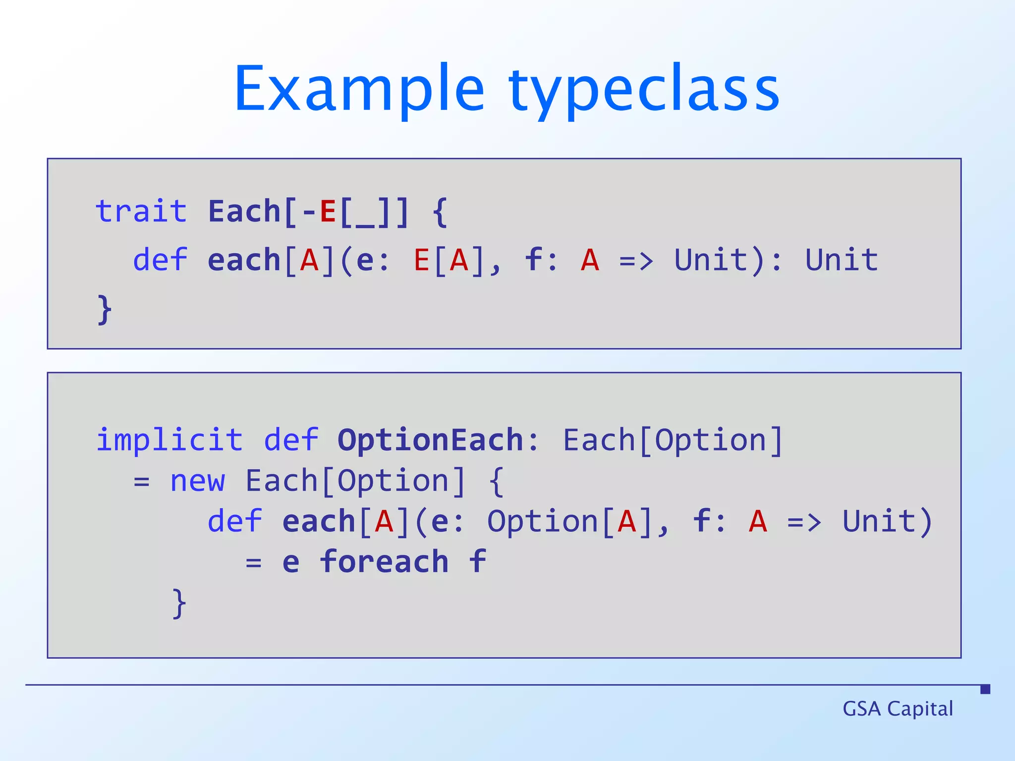 Example typeclass  traitEach[-E[_]]{    defeach[A](e: E[A], f: A => Unit): Unit  }GSA Capitalimplicit def OptionEach: Each[Option]     = new Each[Option] {        def each[A](e: Option[A], f: A => Unit)           = eforeachf      }