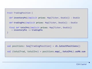 traitTradingPosition {definventoryPnL(implicitprices: Map[Ticker, Double]) : DoubledeftradingPnL(implicit prices: Map[Ticker, Double]) : Double final def totalPnL(implicitprices: Map[Ticker, Double])      = inventoryPnL->tradingPnL }GSA Capitalvalpositions: Seq[TradingPosition] = db.latestPositions()val (totalTrad, totalInv) = positions.map(_.totalPnL).asMA.sum