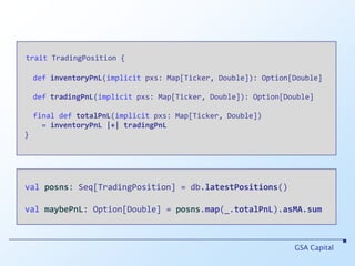 traitTradingPosition {definventoryPnL(implicit pxs: Map[Ticker, Double]): Option[Double]deftradingPnL(implicit pxs: Map[Ticker, Double]): Option[Double]final def totalPnL(implicit pxs: Map[Ticker, Double])      = inventoryPnL|+|tradingPnL }GSA Capitalvalposns: Seq[TradingPosition] = db.latestPositions()valmaybePnL: Option[Double] = posns.map(_.totalPnL).asMA.sum