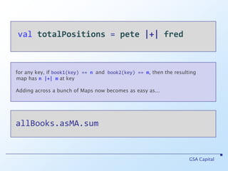 valtotalPositions = pete|+|fredGSA Capitalfor any key, if book1(key) == nand book2(key) == m, then the resulting   map hasn |+| mat keyAdding across a bunch of Maps now becomes as easy as... allBooks.asMA.sum