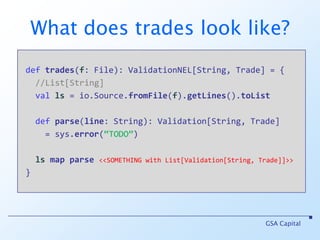 Using Validation deffile(s: String) : Validation[String, File] deftrades(file: File): List[Trade]GSA Capitalvalts = file(“C:/tmp/trades.csv”) maptrades //ts of type Validation[String, List[Trade]]