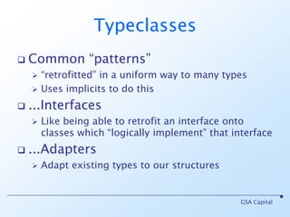 TypeclassesCommon “patterns” “retrofitted” in a uniform way to many typesUses implicits to do this...InterfacesLike being able to retrofit an interface onto classes which “logically implement” that interface...AdaptersAdapt existing types to our structuresGSA Capital