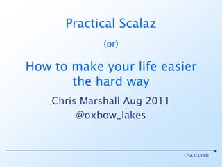 GSA Capital Practical Scalaz(or)How to make your life easier the hard way Chris Marshall Aug 2011 @oxbow_lakes 