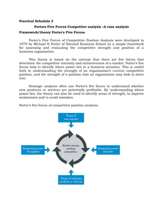 Practical Schedule 3
Porters Five Forces Competitor analysis –A case analysis
Framework/theory Porter's Five Forces
Porter's Five Forces of Competitive Position Analysis were developed in
1979 by Michael E Porter of Harvard Business School as a simple framework
for assessing and evaluating the competitive strength and position of a
business organisation.
This theory is based on the concept that there are five forces that
determine the competitive intensity and attractiveness of a market. Porter’s five
forces help to identify where power lies in a business situation. This is useful
both in understanding the strength of an organisation’s current competitive
position, and the strength of a position that an organisation may look to move
into.
Strategic analysts often use Porter’s five forces to understand whether
new products or services are potentially profitable. By understanding where
power lies, the theory can also be used to identify areas of strength, to improve
weaknesses and to avoid mistakes.
Porter’s five forces of competitive position analysis:
 