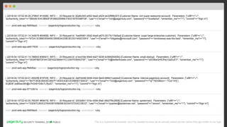PUBLICSECURITY TRAINING, 2018
I, [2018-04-10T22:40:26.379647 #14566] INFO -- : [X-Request-Id: 82a6c040-a552-4ea4-a524-ee32f8f8cf27] [Customer-Name: rich-super-awesome-account] Parameters: {"utf8"=>"✓",
"authenticity_token"=>"5BAA61E4C9B93F3F0682250B6CF8331B7EE68FD8", "user"=>{"email"=>"rich@pagerduty.com", "password"=>"bluellama", "remember_me"=>"1"}, "commit"=>"Sign In"}
host= prod-web-app-fb655ea3 | source= /pagerduty/logs/production.log | sourcetype= ruby
This is a hypothetical example, you’ll be pleased to know we do actually redact secrets before they get written to our logs.
I, [2018-04-10T22:41:14.345676 #54858] INFO -- : [X-Request-Id: 7ee95481-00d2-4ba5-a670-2517b115e5ad] [Customer-Name: super-large-enterprise-customer] Parameters: {"utf8"=>"✓",
"authenticity_token"=>"972A13CBBE5E845ECB59DACE8E3ECE01450D33F4", "user"=>{"email"=>"billgates@microsoft.com", "password"=>"windowsxp-was-the-best", "remember_me"=>"1"},
"commit"=>"Sign In"}
host= prod-web-app-ab617639 | source= /pagerduty/logs/production.log | sourcetype= ruby
I, [2018-04-10T22:41:14.786543 #36541] INFO -- : [X-Request-Id: e1ecd16e-50e9-4d27-9236-4c5642fc929c] [Customer-Name: small-startup] Parameters: {"utf8"=>"✓",
"authenticity_token"=>"343AFB87DF4A1287422394441FC1D97FEB04370F", "user"=>{"email"=>"hi@twitterforpets.com", "password"=>"o0OitbeQHfCfHq1QeDuEY", "remember_me"=>"1"},
"commit"=>"Sign In"}
host= prod-web-app-ffe6dbac | source= /pagerduty/logs/production.log | sourcetype= ruby
I, [2018-04-10T22:42:01.000256 #19725] INFO -- : [X-Request-Id: 2a97e0d6-9248-43e0-9ec6-66fe01ceebe2] [Customer-Name: internal-pagerduty-account] Parameters: {"utf8"=>"✓",
"authenticity_token"=>"B47F363E2B430C0647F14DEEA3ECED9B0EF300CE", "user"=>{"email"=>"rich@pagerduty.com", "password"=>"i{/"?4{!o96zo+~:TCid`VH[`}
3Cj8D8*Jw$4aw36h@x7hGh6+Di9xTLIf]u2C", "remember_me"=>"1"}, "commit"=>"Sign In"}
host= prod-web-app-671cdb1a | source= /pagerduty/logs/production.log | sourcetype= ruby
I, [2018-04-10T22:42:05.765391 #69475] INFO -- : [X-Request-Id: 3253b841-57dc-4094-8fa6-39b07f9c2858] [Customer-Name: spiderman] Parameters: {"utf8"=>"✓",
"authenticity_token"=>"03D67C263C27A453EF65B29E30334727333CCBCD", "user"=>{"email"=>"pparker@spiderman.net", "password"=>"venom", "remember_me"=>"1"}, "commit"=>"Sign In"}
host= prod-web-app-fb655ea3 | source= /pagerduty/logs/production.log | sourcetype= ruby
 