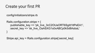 Create your first PR
config/initializers/stripe.rb
Rails.configuration.stripe = {
:publishable_key => 'pk_live_3cC2OUaORT6Sgitt1ltPeEA1’,
:secret_key => 'sk_live_OaASXG1s0xABCp0k5d8AsbaL'
}
Stripe.api_key = Rails.configuration.stripe[:secret_key]
 