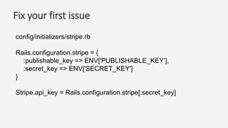 Fix your first issue
config/initializers/stripe.rb
Rails.configuration.stripe = {
:publishable_key => ENV['PUBLISHABLE_KEY’],
:secret_key => ENV['SECRET_KEY']
}
Stripe.api_key = Rails.configuration.stripe[:secret_key]
 