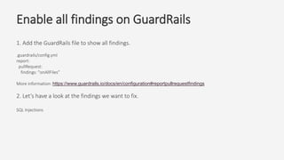 Enable all findings on GuardRails
1. Add the GuardRails file to show all findings.
.guardrails/config.yml
report:
pullRequest:
findings: "onAllFiles”
More information: https://www.guardrails.io/docs/en/configuration#reportpullrequestfindings
2. Let’s have a look at the findings we want to fix.
SQL Injections
 
