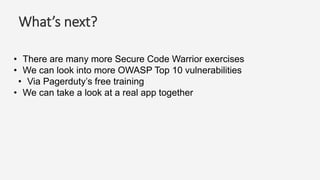 What’s next?
• There are many more Secure Code Warrior exercises
• We can look into more OWASP Top 10 vulnerabilities
• Via Pagerduty’s free training
• We can take a look at a real app together
 
