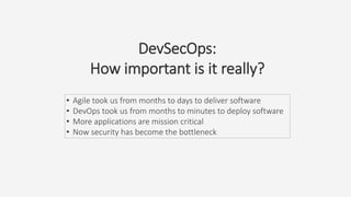 DevSecOps:
How important is it really?
• Agile took us from months to days to deliver software
• DevOps took us from months to minutes to deploy software
• More applications are mission critical
• Now security has become the bottleneck
 