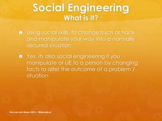 Social Engineering
What is it?
 Using social skills, to change facts or hack
and manipulate your way into a normally
secured situation
 Yes, its also social engineering if you
manipulate or LIE to a person by changing
facts to alter the outcome of a problem /
situation
Ron van der Molen 2014 - Wizkunde.nl
 