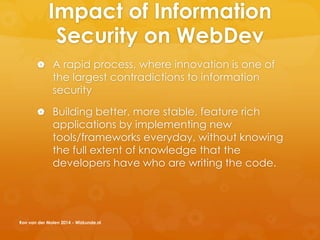 Impact of Information
Security on WebDev
 A rapid process, where innovation is one of
the largest contradictions to information
security
 Building better, more stable, feature rich
applications by implementing new
tools/frameworks everyday, without knowing
the full extent of knowledge that the
developers have who are writing the code.
Ron van der Molen 2014 - Wizkunde.nl
 