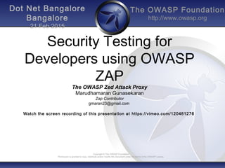 The OWASP Foundation
http://www.owasp.org
Copyright © The OWASP Foundation
Permission is granted to copy, distribute and/or modify this document under the terms of the OWASP License.
Dot Net Bangalore
Bangalore
21 Feb 2015
Security Testing for
Developers using OWASP
ZAP
The OWASP Zed Attack Proxy
Marudhamaran Gunasekaran
Zap Contributor
gmaran23@gmail.com
Watch the screen recording of this presentation at https://vimeo.com/120481276
 
