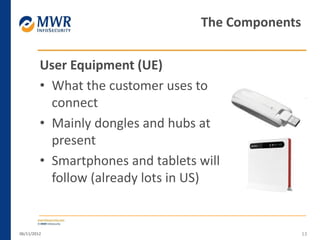 User Equipment (UE)
• What the customer uses to
connect
• Mainly dongles and hubs at
present
• Smartphones and tablets will
follow (already lots in US)
06/11/2012 13
The Components
 