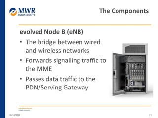 evolved Node B (eNB)
• The bridge between wired
and wireless networks
• Forwards signalling traffic to
the MME
• Passes data traffic to the
PDN/Serving Gateway
06/11/2012 15
The Components
 