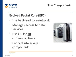 Evolved Packet Core (EPC)
• The back-end core network
• Manages access to data
services
• Uses IP for all
communications
• Divided into several
components
06/11/2012 17
The Components
 
