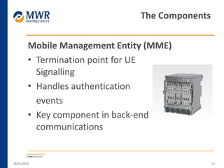 Mobile Management Entity (MME)
• Termination point for UE
Signalling
• Handles authentication
events
• Key component in back-end
communications
06/11/2012 19
The Components
 
