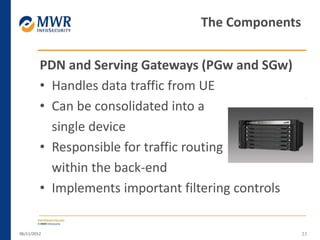 PDN and Serving Gateways (PGw and SGw)
• Handles data traffic from UE
• Can be consolidated into a
single device
• Responsible for traffic routing
within the back-end
• Implements important filtering controls
06/11/2012 23
The Components
 