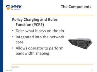 Policy Charging and Rules
Function (PCRF)
• Does what it says on the tin
• Integrated into the network
core
• Allows operator to perform
bandwidth shaping
06/11/2012 25
The Components
 