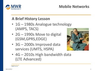 A Brief History Lesson
• 1G – 1980s Analogue technology
(AMPS, TACS)
• 2G – 1990s Move to digital
(GSM,GPRS,EDGE)
• 3G – 2000s Improved data
services (UMTS, HSPA)
• 4G – 2010s High bandwidth data
(LTE Advanced)
06/11/2012 4
Mobile Networks
 