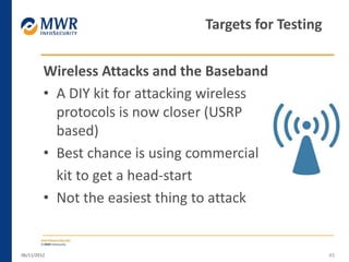 Wireless Attacks and the Baseband
• A DIY kit for attacking wireless
protocols is now closer (USRP
based)
• Best chance is using commercial
kit to get a head-start
• Not the easiest thing to attack
06/11/2012 45
Targets for Testing
 