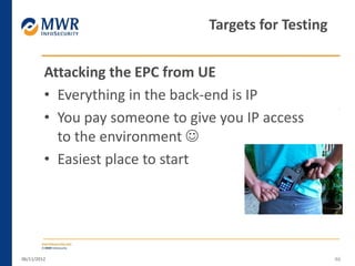 Attacking the EPC from UE
• Everything in the back-end is IP
• You pay someone to give you IP access
to the environment 
• Easiest place to start
06/11/2012 46
Targets for Testing
 