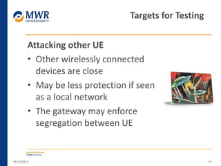 Attacking other UE
• Other wirelessly connected
devices are close
• May be less protection if seen
as a local network
• The gateway may enforce
segregation between UE
06/11/2012 47
Targets for Testing
 